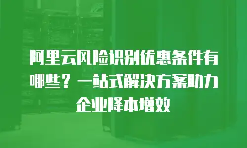 阿里云风险识别优惠条件有哪些？一站式解决方案助力企业降本增效