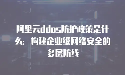 阿里云ddos防护政策是什么：构建企业级网络安全的多层防线