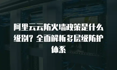 阿里云云防火墙政策是什么级别？全面解析多层级防护体系