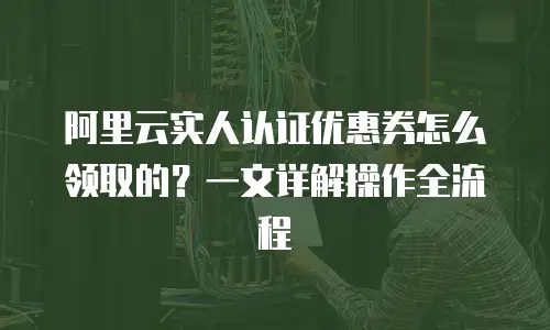 阿里云实人认证优惠券怎么领取的？一文详解操作全流程