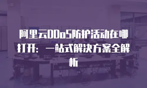 阿里云DDoS防护活动在哪打开：一站式解决方案全解析