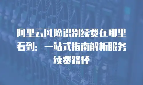 阿里云风险识别续费在哪里看到：一站式指南解析服务续费路径