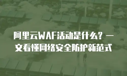 阿里云WAF活动是什么？一文看懂网络安全防护新范式