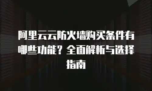 阿里云云防火墙购买条件有哪些功能？全面解析与选择指南