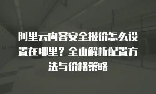 阿里云内容安全报价怎么设置在哪里？全面解析配置方法与价格策略