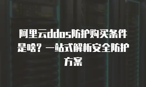 阿里云ddos防护购买条件是啥？一站式解析安全防护方案