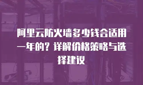 阿里云防火墙多少钱合适用一年的？详解价格策略与选择建议