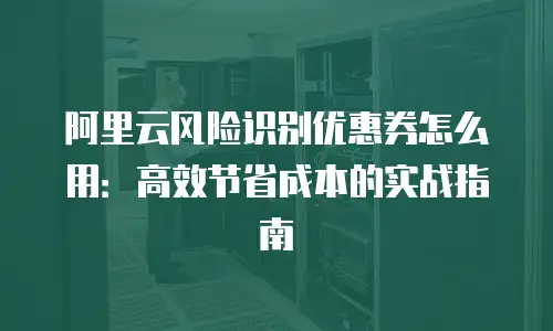阿里云风险识别优惠券怎么用：高效节省成本的实战指南