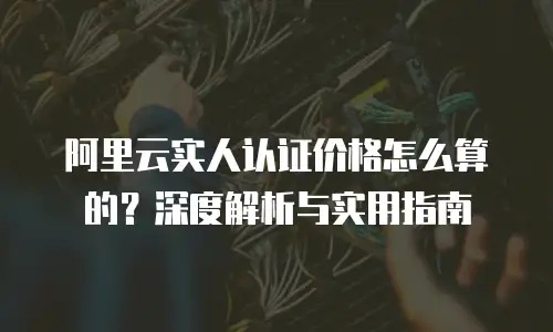 阿里云实人认证价格怎么算的？深度解析与实用指南