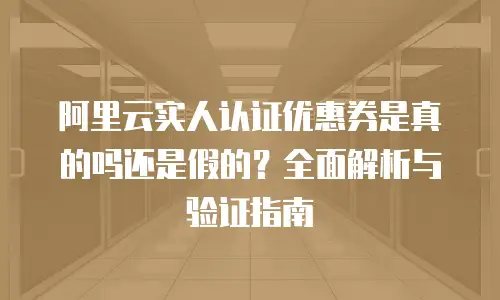 阿里云实人认证优惠券是真的吗还是假的？全面解析与验证指南