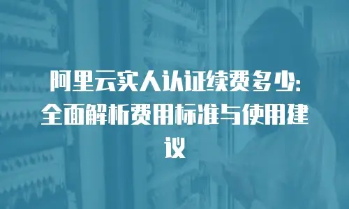 阿里云实人认证续费多少：全面解析费用标准与使用建议