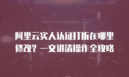阿里云实人认证打折在哪里修改？一文讲清操作全攻略