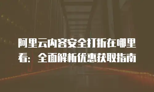 阿里云内容安全打折在哪里看：全面解析优惠获取指南