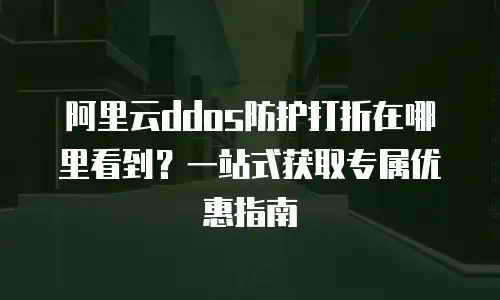 阿里云ddos防护打折在哪里看到？一站式获取专属优惠指南