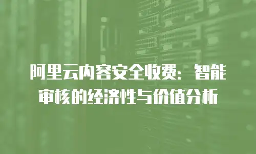 阿里云内容安全收费：智能审核的经济性与价值分析