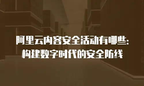 阿里云内容安全活动有哪些：构建数字时代的安全防线