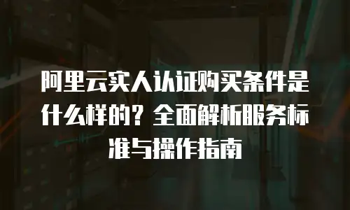 阿里云实人认证购买条件是什么样的？全面解析服务标准与操作指南