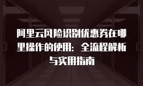 阿里云风险识别优惠券在哪里操作的使用：全流程解析与实用指南
