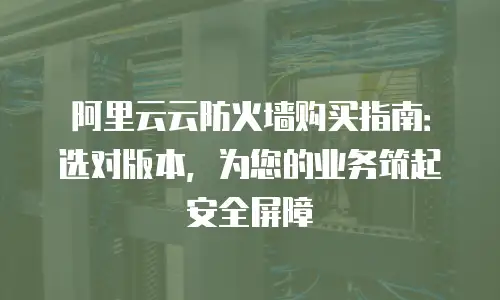 阿里云云防火墙购买指南：选对版本，为您的业务筑起安全屏障