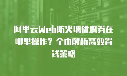 阿里云Web防火墙优惠券在哪里操作？全面解析高效省钱策略