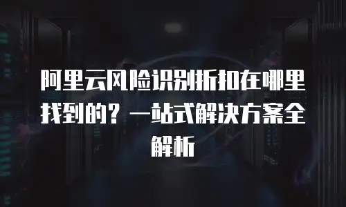 阿里云风险识别折扣在哪里找到的？一站式解决方案全解析
