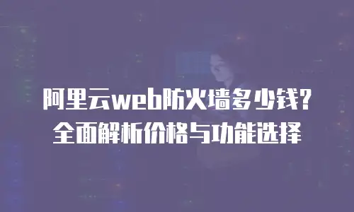 阿里云web防火墙多少钱？全面解析价格与功能选择