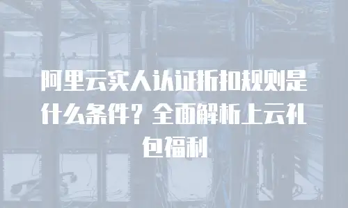 阿里云实人认证折扣规则是什么条件？全面解析上云礼包福利