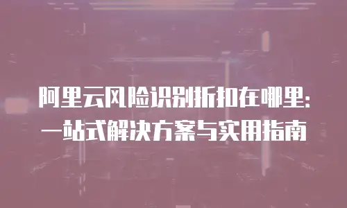 阿里云风险识别折扣在哪里：一站式解决方案与实用指南