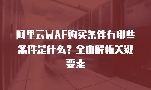 阿里云WAF购买条件有哪些条件是什么？全面解析关键要素