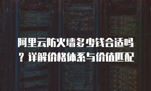 阿里云防火墙多少钱合适吗？详解价格体系与价值匹配