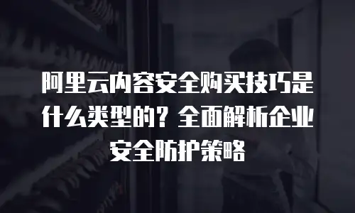 阿里云内容安全购买技巧是什么类型的？全面解析企业安全防护策略
