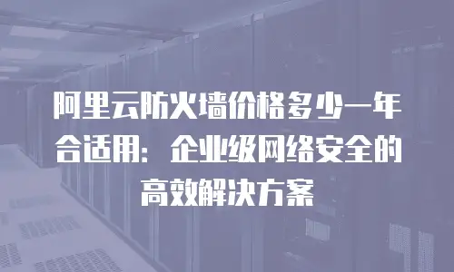 阿里云防火墙价格多少一年合适用：企业级网络安全的高效解决方案
