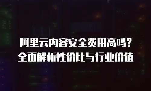 阿里云内容安全费用高吗？全面解析性价比与行业价值