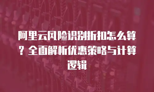 阿里云风险识别折扣怎么算？全面解析优惠策略与计算逻辑