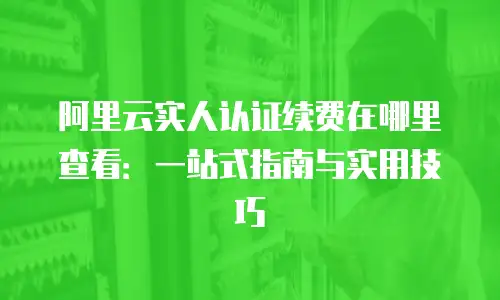 阿里云实人认证续费在哪里查看：一站式指南与实用技巧