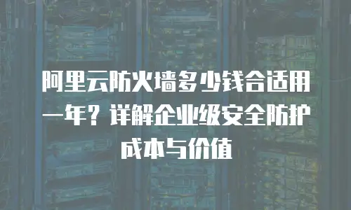 阿里云防火墙多少钱合适用一年？详解企业级安全防护成本与价值