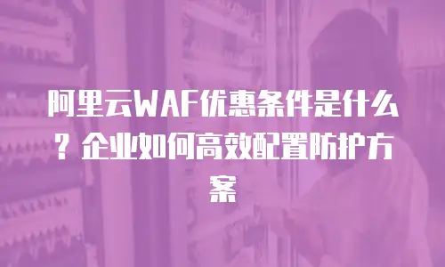 阿里云WAF优惠条件是什么？企业如何高效配置防护方案