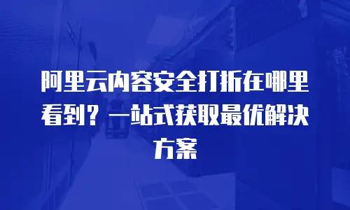 阿里云内容安全打折在哪里看到？一站式获取最优解决方案
