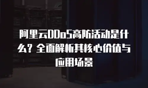 阿里云DDoS高防活动是什么？全面解析其核心价值与应用场景