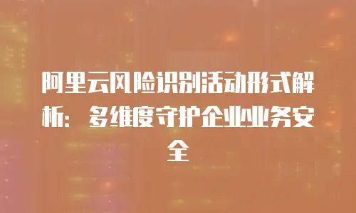 阿里云风险识别活动形式解析：多维度守护企业业务安全