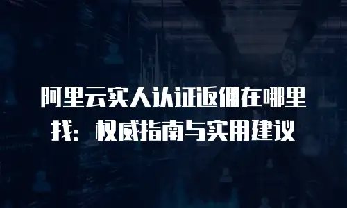 阿里云实人认证返佣在哪里找：权威指南与实用建议