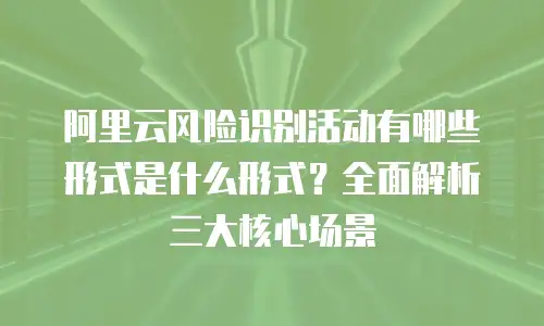 阿里云风险识别活动有哪些形式是什么形式？全面解析三大核心场景