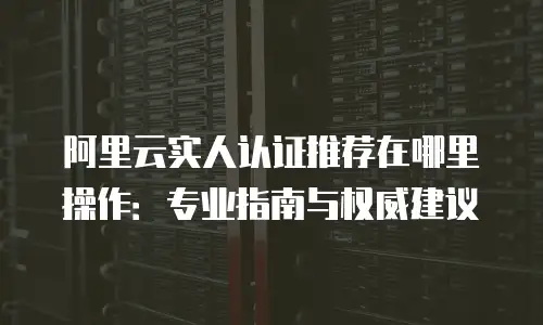 阿里云实人认证推荐在哪里操作：专业指南与权威建议