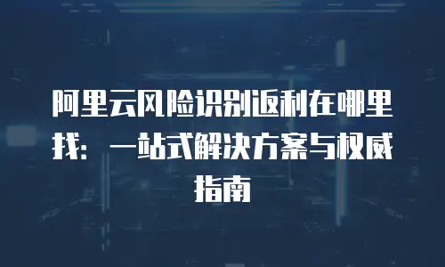阿里云风险识别返利在哪里找：一站式解决方案与权威指南