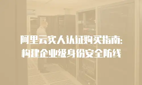 阿里云实人认证购买指南：构建企业级身份安全防线