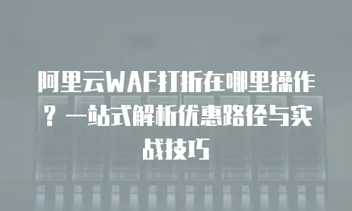 阿里云WAF打折在哪里操作？一站式解析优惠路径与实战技巧