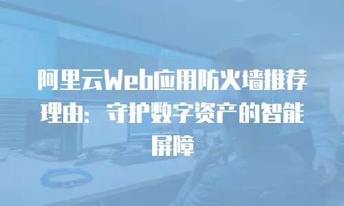阿里云Web应用防火墙推荐理由：守护数字资产的智能屏障