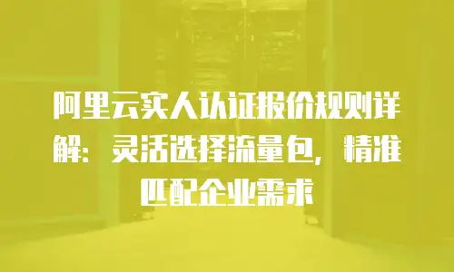 阿里云实人认证报价规则详解：灵活选择流量包，精准匹配企业需求