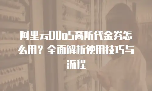 阿里云DDoS高防代金券怎么用？全面解析使用技巧与流程