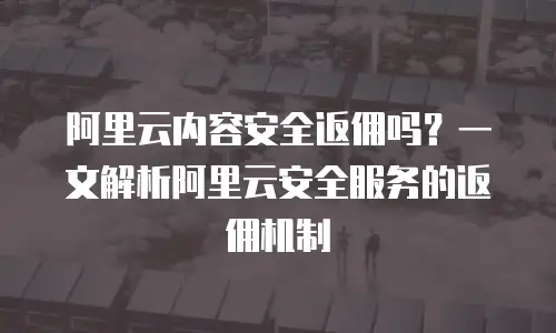 阿里云内容安全返佣吗？一文解析阿里云安全服务的返佣机制